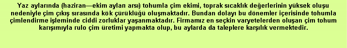 Metin Kutusu: Yaz aylarında (haziran—ekim ayları arsı) tohumla çim ekimi, toprak sıcaklık değerlerinin yüksek oluşu nedeniyle çim çıkış sırasında kök çürüklüğü oluşmaktadır. Bundan dolayı bu dönemler içerisinde tohumla çimlendirme işleminde ciddi zorluklar yaşanmaktadır. Firmamız en seçkin varyetelerden oluşan çim tohum karışımıyla rulo çim üretimi yapmakta olup, bu aylarda da taleplere karşılık vermektedir.