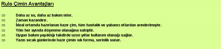 Metin Kutusu: Rulo imin Avantajlar Daha az su, daha az bakm ister. Zaman kazandrr. deal ortamda hazrlanan hazr im, tm hastalk ve yabanc otlardan arndrlmtr. Yln her aynda denme olanana sahiptir. Uygun bakm yapld takdirde uzun yllar kullanm olana salar. Yazn scak gnlerinde hazr imin sk formu, serinlik sunar. 